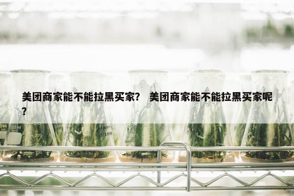 美团商家能不能拉黑买家？ 美团商家能不能拉黑买家呢？