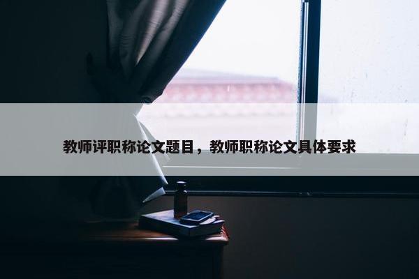 教师评职称论文题目，教师职称论文具体要求