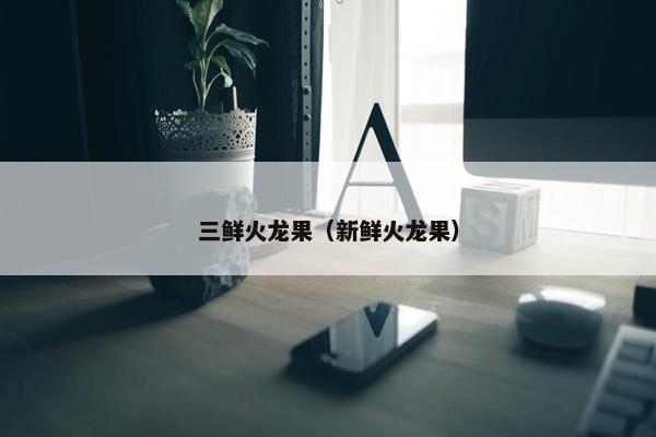 三鲜火龙果（新鲜火龙果）
