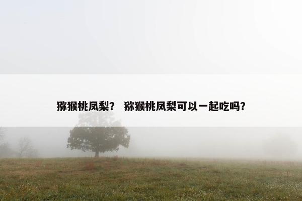 猕猴桃凤梨？ 猕猴桃凤梨可以一起吃吗？