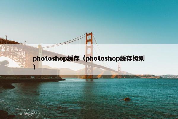 photoshop缓存（photoshop缓存级别）
