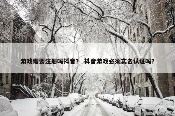 游戏需要注册吗抖音？ 抖音游戏必须实名认证吗？