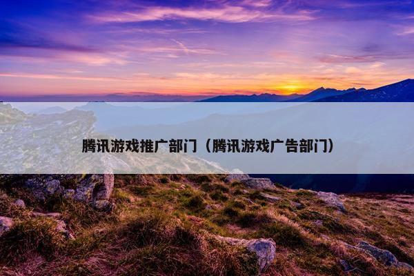 腾讯游戏推广部门（腾讯游戏广告部门）