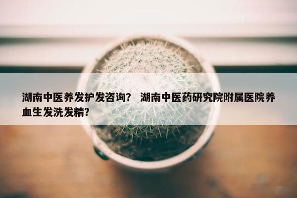 湖南中医养发护发咨询？ 湖南中医药研究院附属医院养血生发洗发精？