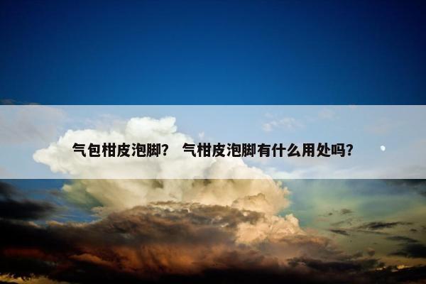 气包柑皮泡脚？ 气柑皮泡脚有什么用处吗？