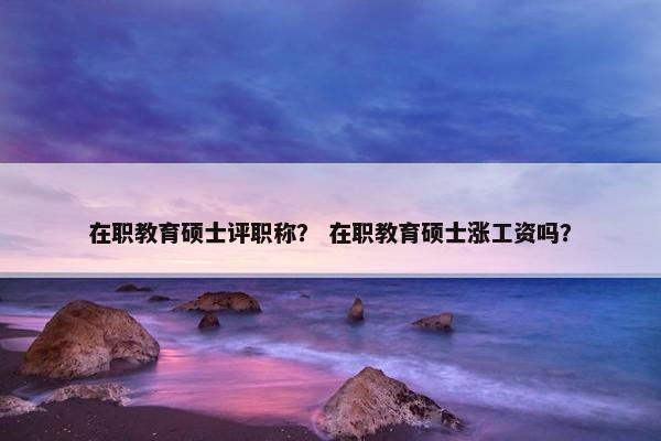 在职教育硕士评职称？ 在职教育硕士涨工资吗？