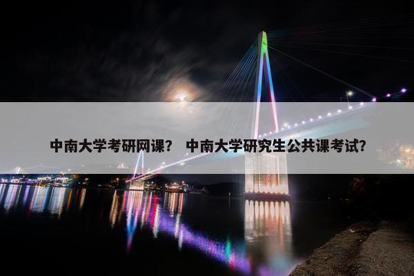 中南大学考研网课？ 中南大学研究生公共课考试？