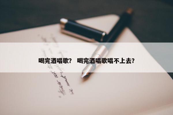 喝完酒唱歌？ 喝完酒唱歌唱不上去？