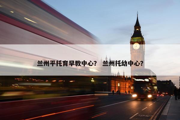 兰州平托育早教中心？ 兰州托幼中心？