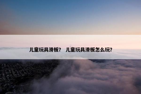儿童玩具滑板？ 儿童玩具滑板怎么玩？