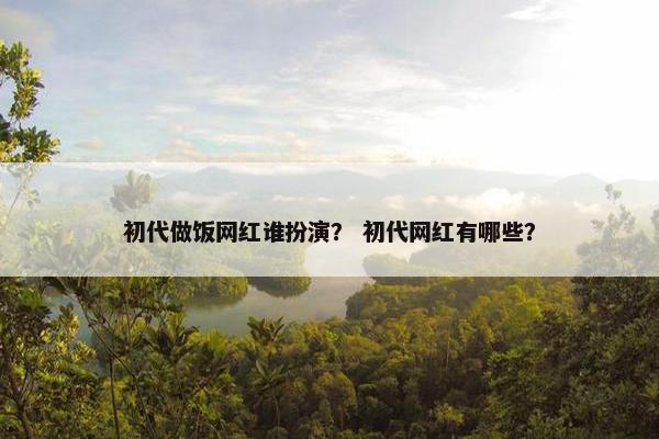 初代做饭网红谁扮演？ 初代网红有哪些？