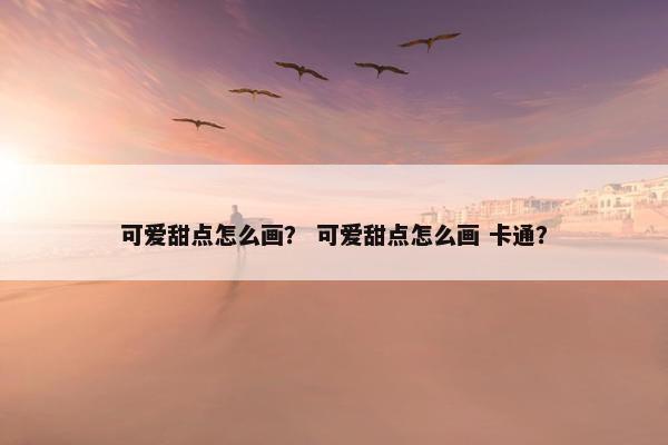 可爱甜点怎么画？ 可爱甜点怎么画 卡通？