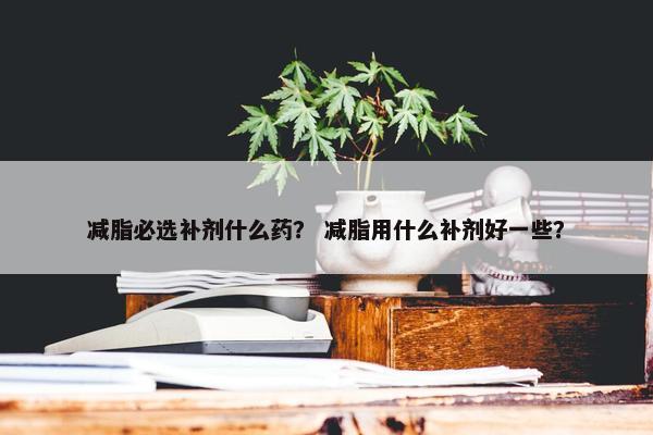 减脂必选补剂什么药？ 减脂用什么补剂好一些？