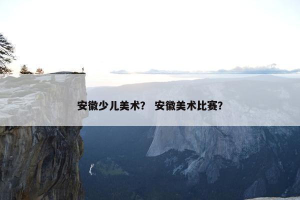 安徽少儿美术？ 安徽美术比赛？