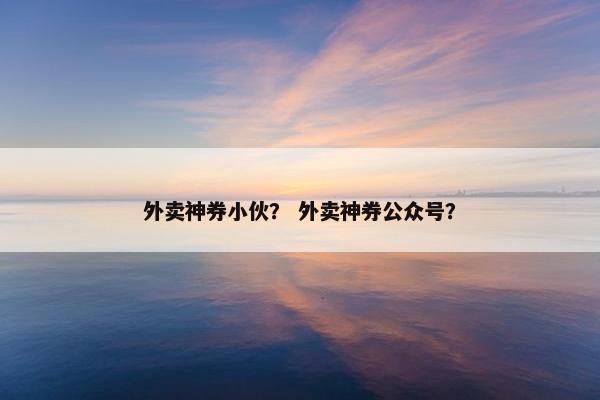 外卖神券小伙？ 外卖神券公众号？