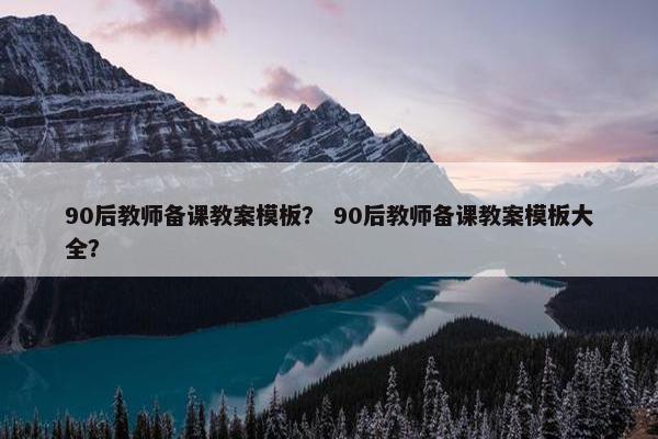 90后教师备课教案模板？ 90后教师备课教案模板大全？