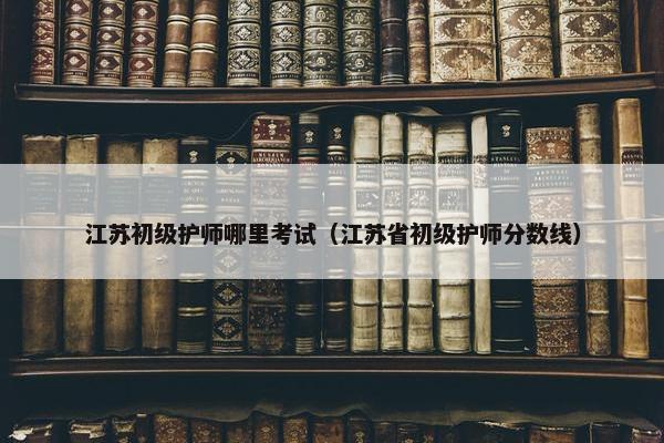 江苏初级护师哪里考试（江苏省初级护师分数线）