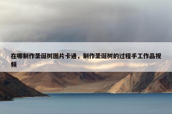 在哪制作圣诞树图片卡通，制作圣诞树的过程手工作品视频