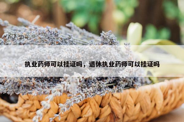 执业药师可以挂证吗，退休执业药师可以挂证吗