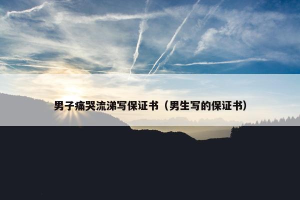男子痛哭流涕写保证书（男生写的保证书）