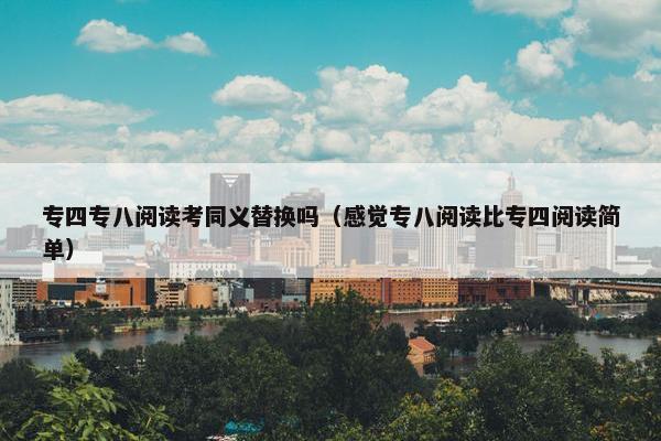 专四专八阅读考同义替换吗（感觉专八阅读比专四阅读简单）