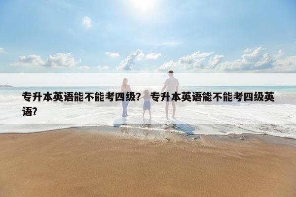 专升本英语能不能考四级？ 专升本英语能不能考四级英语？