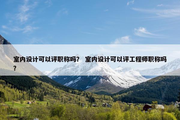 室内设计可以评职称吗？ 室内设计可以评工程师职称吗？