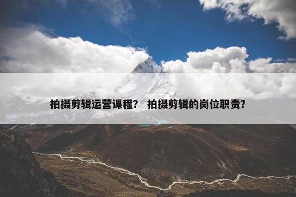 拍摄剪辑运营课程？ 拍摄剪辑的岗位职责？