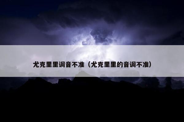 尤克里里调音不准（尤克里里的音调不准）