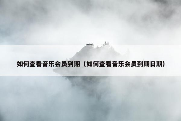 如何查看音乐会员到期（如何查看音乐会员到期日期）
