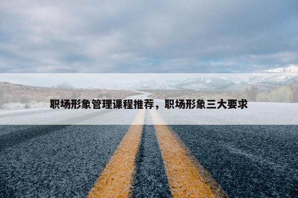 职场形象管理课程推荐，职场形象三大要求