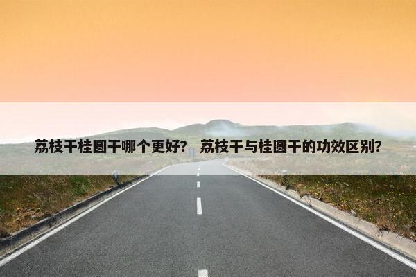 荔枝干桂圆干哪个更好？ 荔枝干与桂圆干的功效区别？