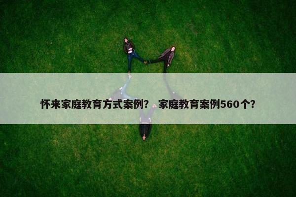 怀来家庭教育方式案例？ 家庭教育案例560个？