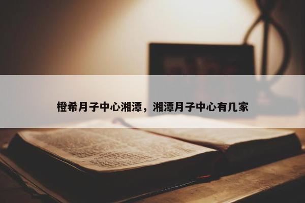 橙希月子中心湘潭，湘潭月子中心有几家