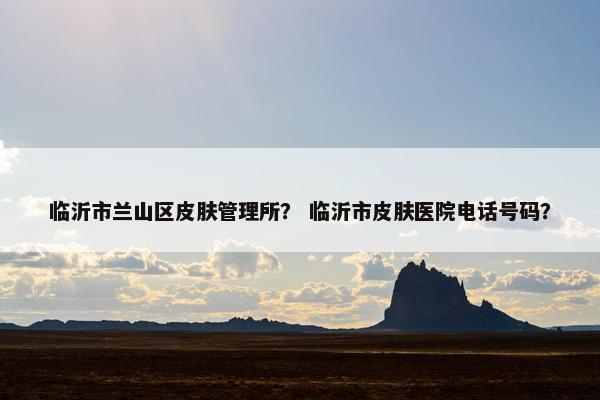 临沂市兰山区皮肤管理所？ 临沂市皮肤医院电话号码？