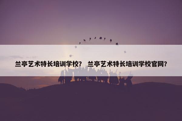 兰亭艺术特长培训学校？ 兰亭艺术特长培训学校官网？