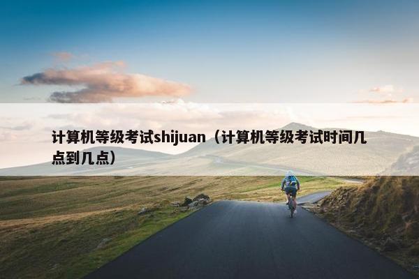计算机等级考试shijuan（计算机等级考试时间几点到几点）