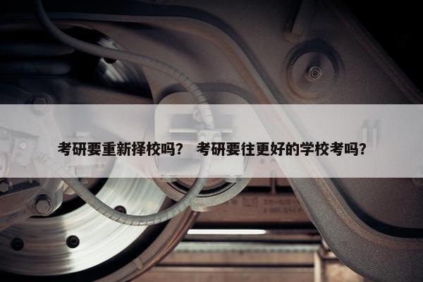 考研要重新择校吗？ 考研要往更好的学校考吗？