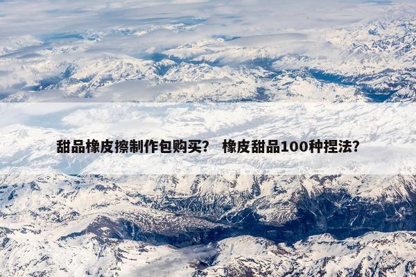 甜品橡皮擦制作包购买？ 橡皮甜品100种捏法？
