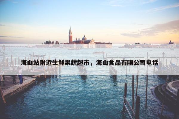 海山站附近生鲜果蔬超市，海山食品有限公司电话