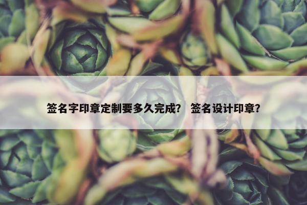 签名字印章定制要多久完成？ 签名设计印章？