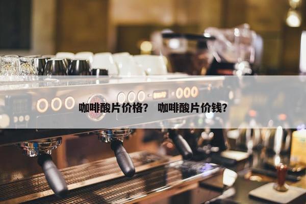 咖啡酸片价格？ 咖啡酸片价钱？