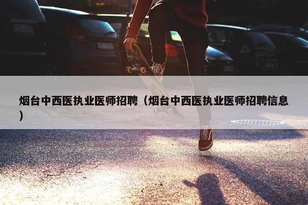烟台中西医执业医师招聘（烟台中西医执业医师招聘信息）