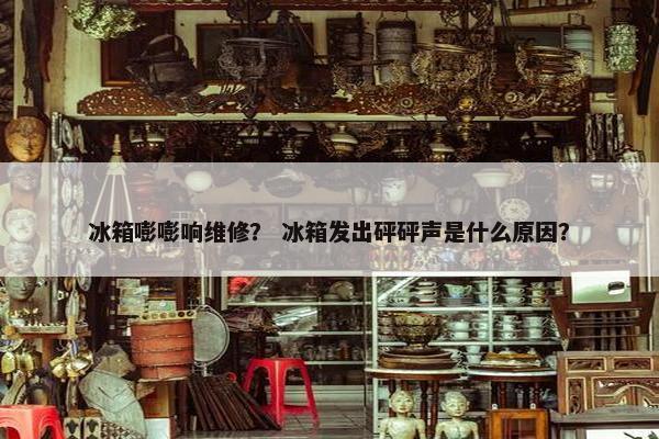 冰箱嘭嘭响维修？ 冰箱发出砰砰声是什么原因？