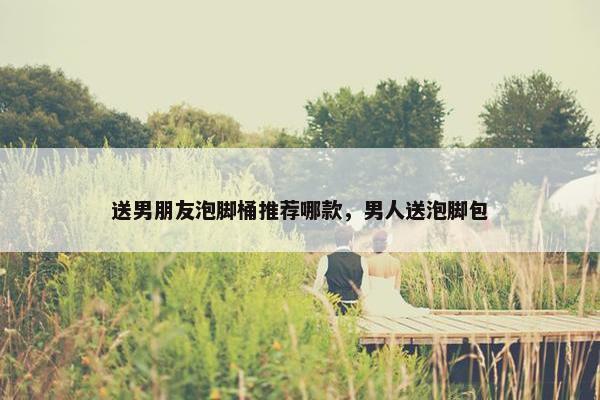 送男朋友泡脚桶推荐哪款，男人送泡脚包