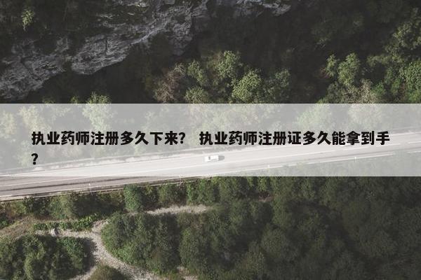 执业药师注册多久下来？ 执业药师注册证多久能拿到手？