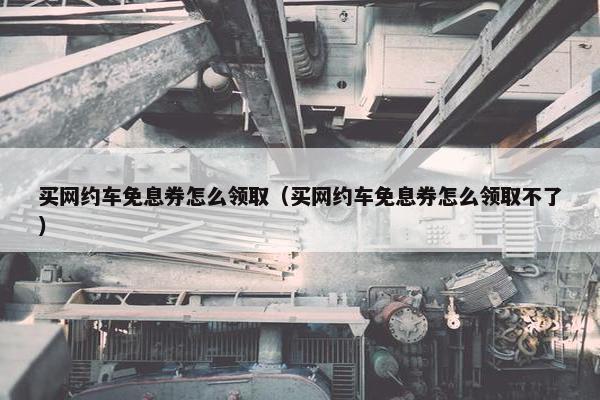 买网约车免息券怎么领取（买网约车免息券怎么领取不了）