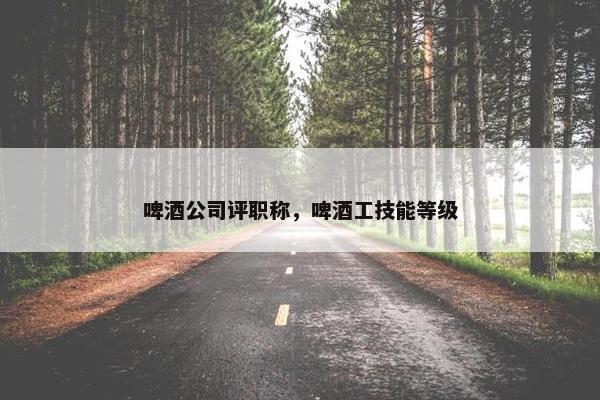 啤酒公司评职称，啤酒工技能等级
