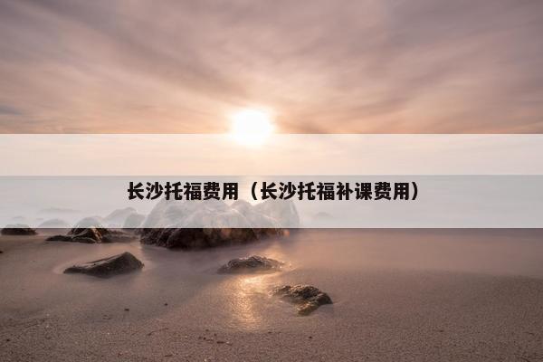长沙托福费用（长沙托福补课费用）