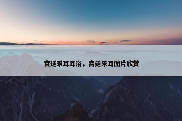 宫廷采耳耳浴，宫廷采耳图片欣赏